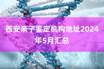 西安亲子鉴定机构地址2024年5月汇总